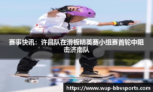 赛事快讯：许昌队在滑板精英赛小组赛首轮中阻击济南队