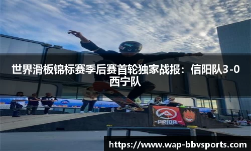 世界滑板锦标赛季后赛首轮独家战报：信阳队3-0西宁队