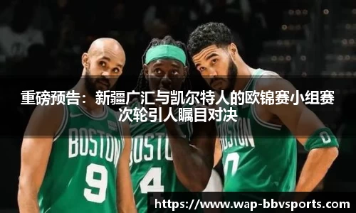 重磅预告：新疆广汇与凯尔特人的欧锦赛小组赛次轮引人瞩目对决